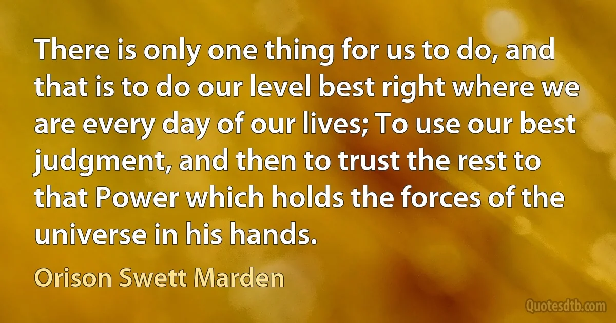 There is only one thing for us to do, and that is to do our level best right where we are every day of our lives; To use our best judgment, and then to trust the rest to that Power which holds the forces of the universe in his hands. (Orison Swett Marden)