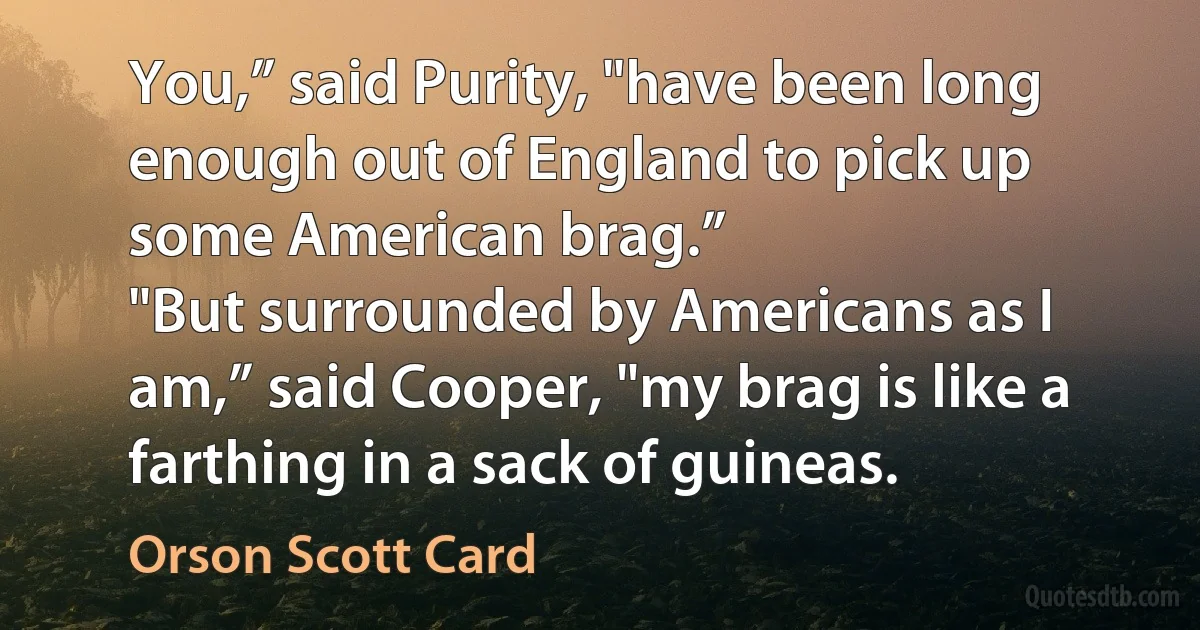 You,” said Purity, "have been long enough out of England to pick up some American brag.”
"But surrounded by Americans as I am,” said Cooper, "my brag is like a farthing in a sack of guineas. (Orson Scott Card)