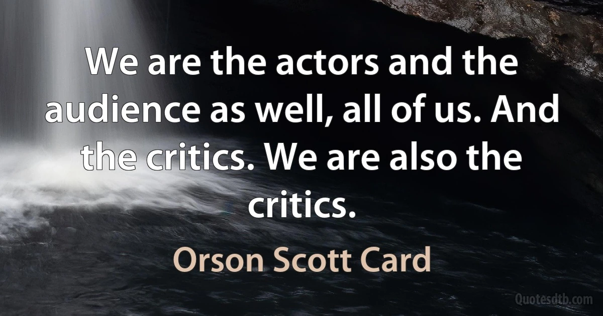 We are the actors and the audience as well, all of us. And the critics. We are also the critics. (Orson Scott Card)