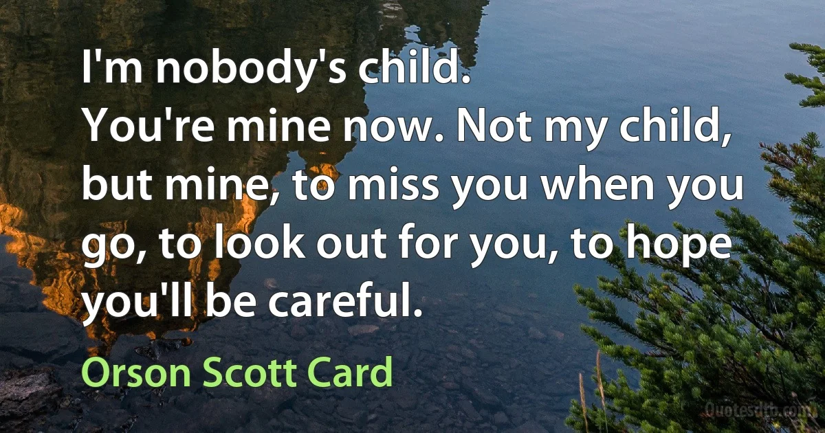 I'm nobody's child.
You're mine now. Not my child, but mine, to miss you when you go, to look out for you, to hope you'll be careful. (Orson Scott Card)