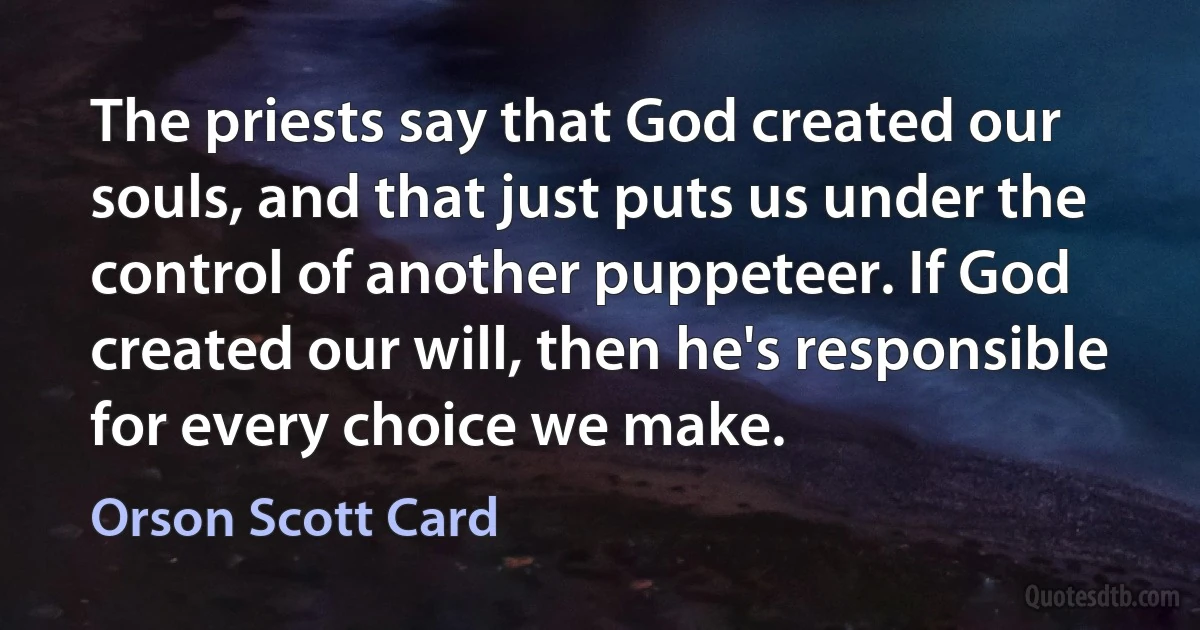 The priests say that God created our souls, and that just puts us under the control of another puppeteer. If God created our will, then he's responsible for every choice we make. (Orson Scott Card)