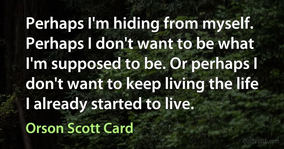 Perhaps I'm hiding from myself. Perhaps I don't want to be what I'm supposed to be. Or perhaps I don't want to keep living the life I already started to live. (Orson Scott Card)