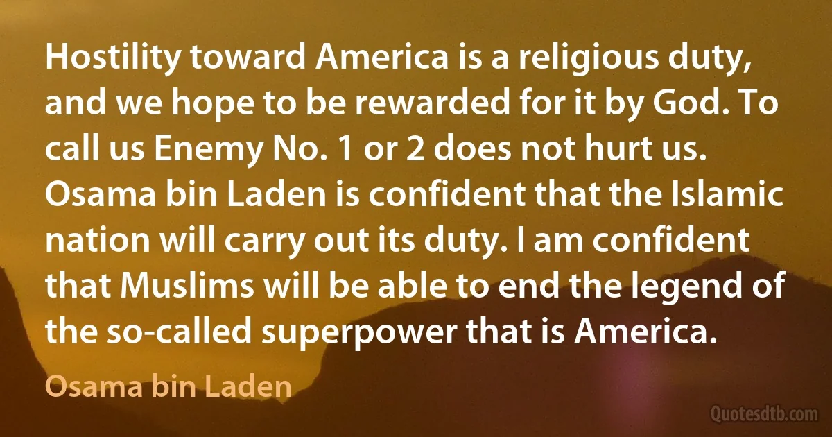 Hostility toward America is a religious duty, and we hope to be rewarded for it by God. To call us Enemy No. 1 or 2 does not hurt us. Osama bin Laden is confident that the Islamic nation will carry out its duty. I am confident that Muslims will be able to end the legend of the so-called superpower that is America. (Osama bin Laden)