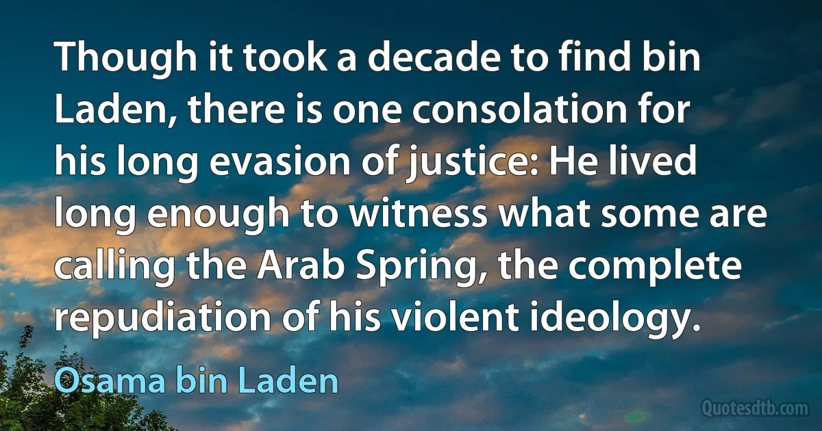 Though it took a decade to find bin Laden, there is one consolation for his long evasion of justice: He lived long enough to witness what some are calling the Arab Spring, the complete repudiation of his violent ideology. (Osama bin Laden)