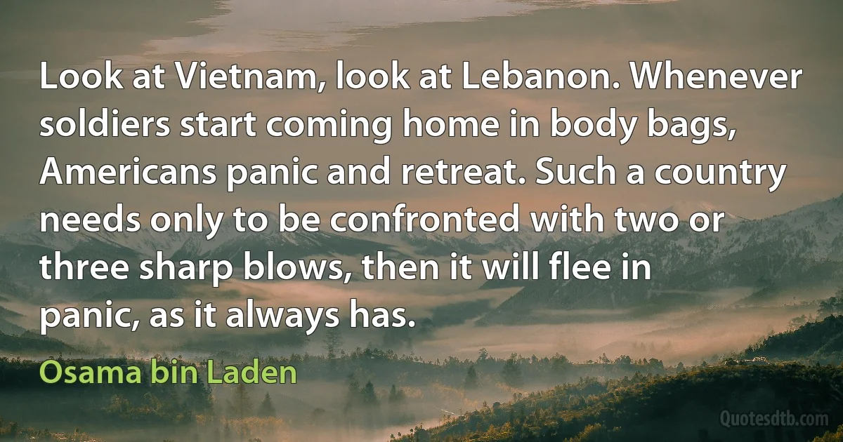 Look at Vietnam, look at Lebanon. Whenever soldiers start coming home in body bags, Americans panic and retreat. Such a country needs only to be confronted with two or three sharp blows, then it will flee in panic, as it always has. (Osama bin Laden)