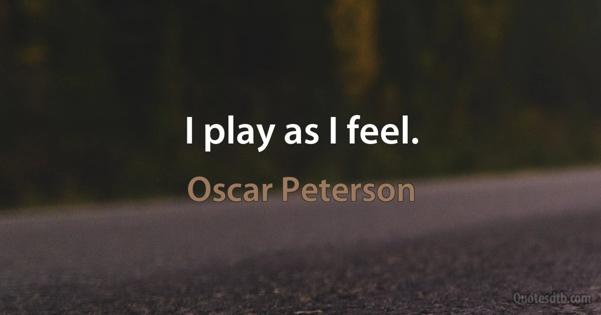 I play as I feel. (Oscar Peterson)