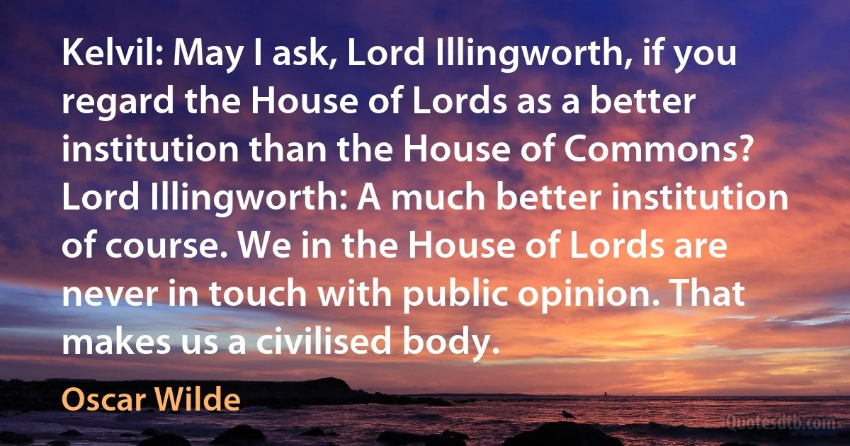 Kelvil: May I ask, Lord Illingworth, if you regard the House of Lords as a better institution than the House of Commons?
Lord Illingworth: A much better institution of course. We in the House of Lords are never in touch with public opinion. That makes us a civilised body. (Oscar Wilde)