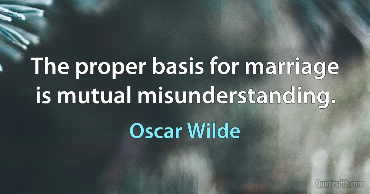 The proper basis for marriage is mutual misunderstanding. (Oscar Wilde)