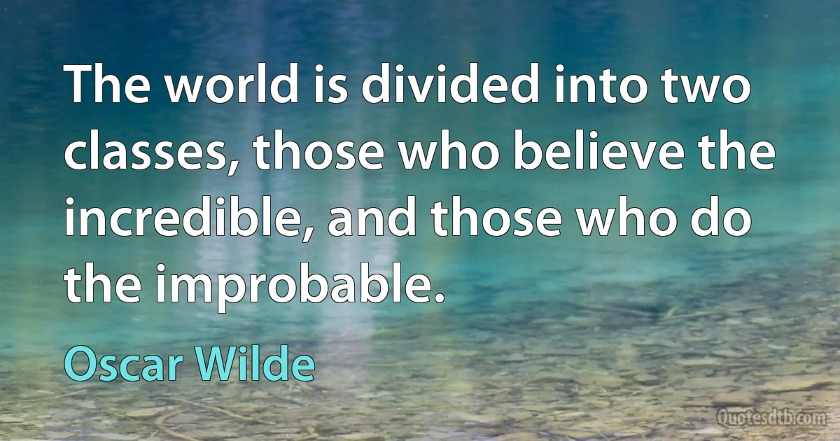 The world is divided into two classes, those who believe the incredible, and those who do the improbable. (Oscar Wilde)