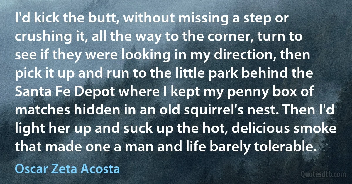 I'd kick the butt, without missing a step or crushing it, all the way to the corner, turn to see if they were looking in my direction, then pick it up and run to the little park behind the Santa Fe Depot where I kept my penny box of matches hidden in an old squirrel's nest. Then I'd light her up and suck up the hot, delicious smoke that made one a man and life barely tolerable. (Oscar Zeta Acosta)