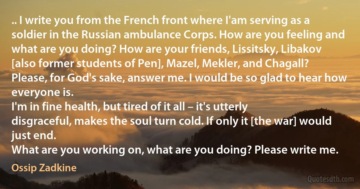 .. I write you from the French front where I'am serving as a soldier in the Russian ambulance Corps. How are you feeling and what are you doing? How are your friends, Lissitsky, Libakov [also former students of Pen], Mazel, Mekler, and Chagall? Please, for God's sake, answer me. I would be so glad to hear how everyone is.
I'm in fine health, but tired of it all – it's utterly disgraceful, makes the soul turn cold. If only it [the war] would just end.
What are you working on, what are you doing? Please write me. (Ossip Zadkine)