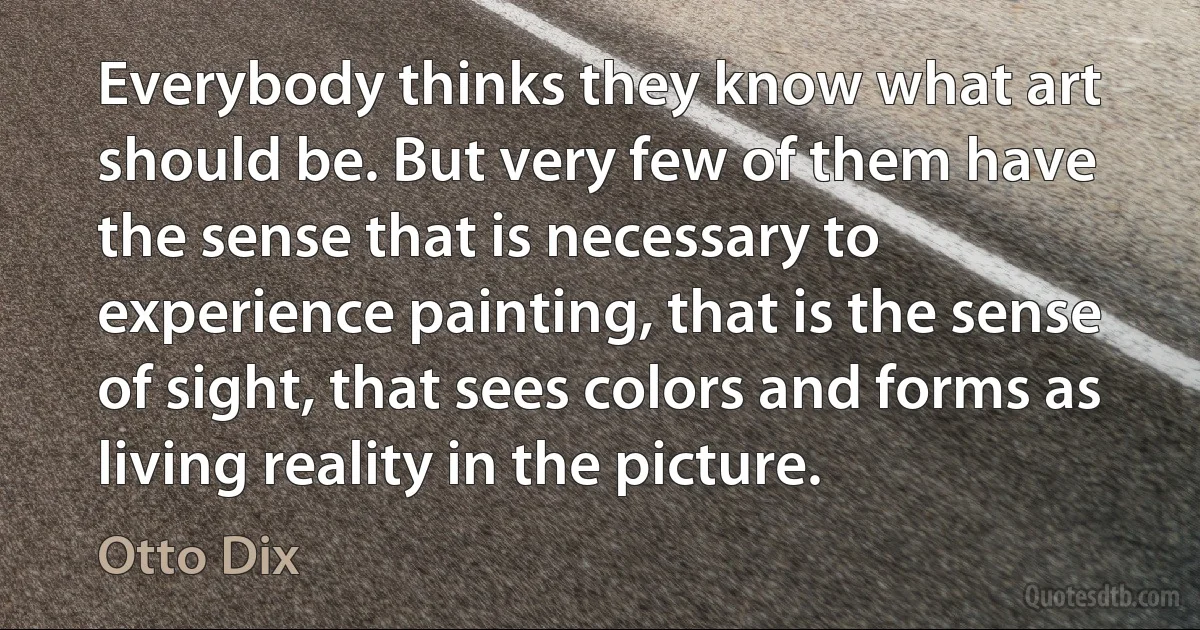 Everybody thinks they know what art should be. But very few of them have the sense that is necessary to experience painting, that is the sense of sight, that sees colors and forms as living reality in the picture. (Otto Dix)