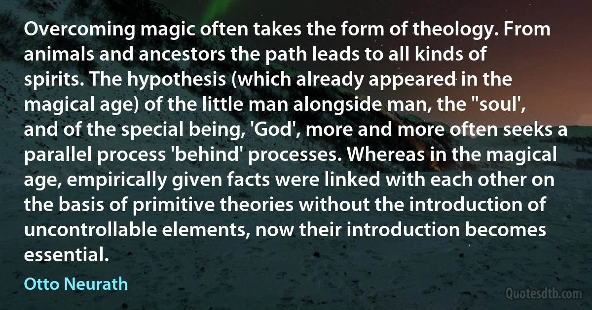 Overcoming magic often takes the form of theology. From animals and ancestors the path leads to all kinds of spirits. The hypothesis (which already appeared in the magical age) of the little man alongside man, the "soul', and of the special being, 'God', more and more often seeks a parallel process 'behind' processes. Whereas in the magical age, empirically given facts were linked with each other on the basis of primitive theories without the introduction of uncontrollable elements, now their introduction becomes essential. (Otto Neurath)