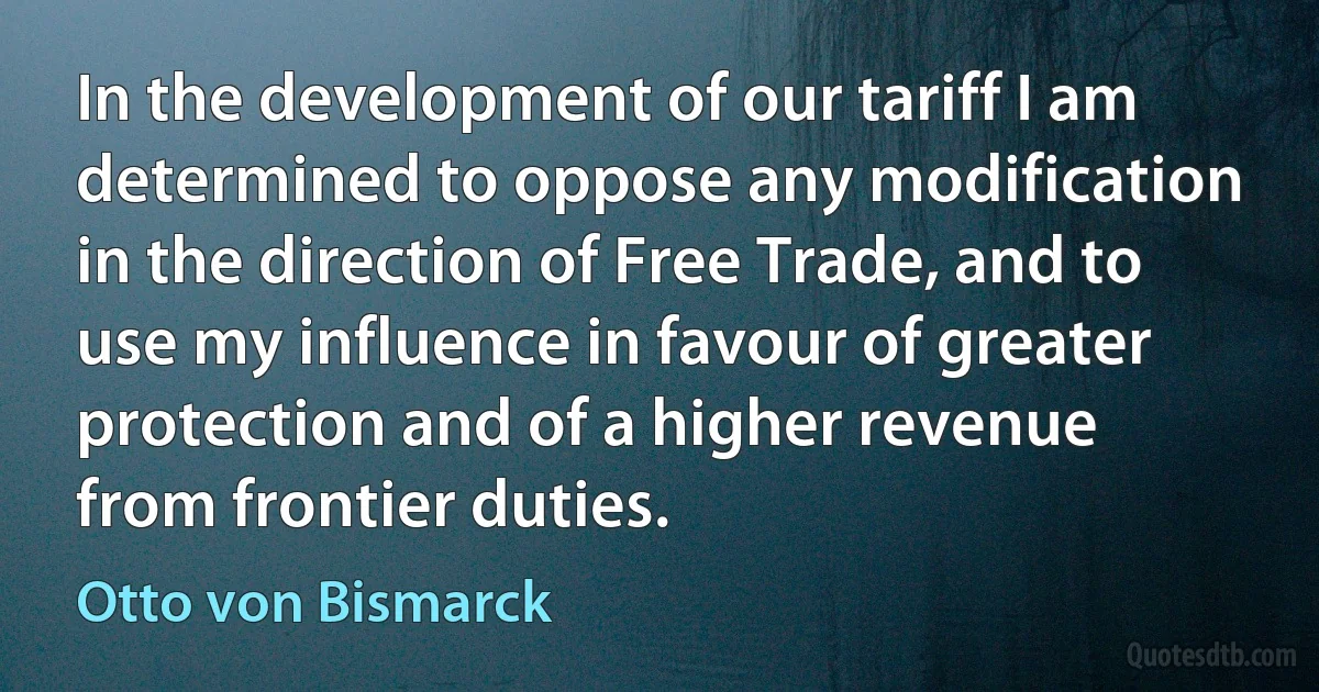 In the development of our tariff I am determined to oppose any modification in the direction of Free Trade, and to use my influence in favour of greater protection and of a higher revenue from frontier duties. (Otto von Bismarck)