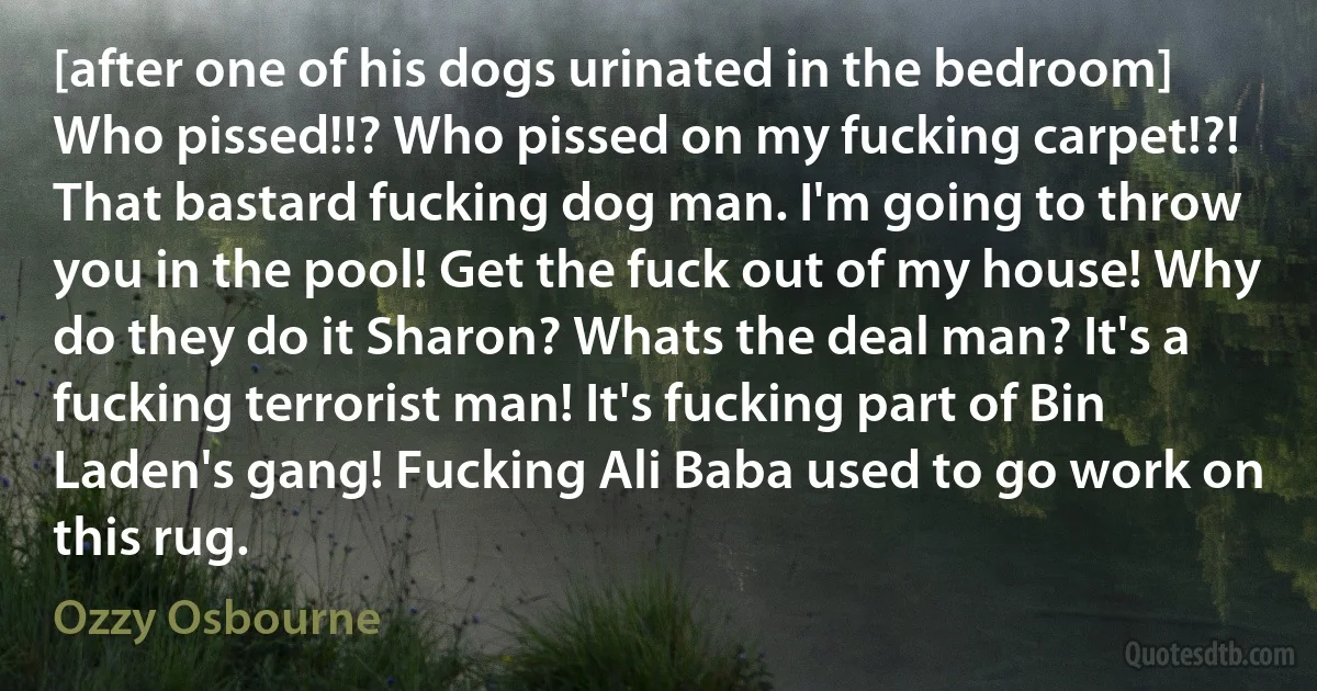 [after one of his dogs urinated in the bedroom] Who pissed!!? Who pissed on my fucking carpet!?! That bastard fucking dog man. I'm going to throw you in the pool! Get the fuck out of my house! Why do they do it Sharon? Whats the deal man? It's a fucking terrorist man! It's fucking part of Bin Laden's gang! Fucking Ali Baba used to go work on this rug. (Ozzy Osbourne)