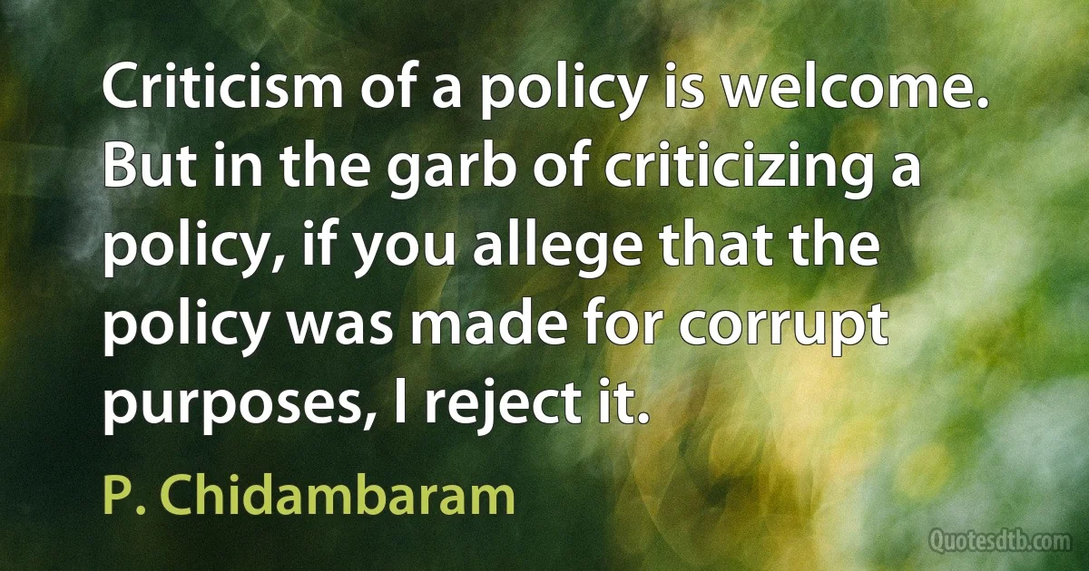 Criticism of a policy is welcome. But in the garb of criticizing a policy, if you allege that the policy was made for corrupt purposes, I reject it. (P. Chidambaram)