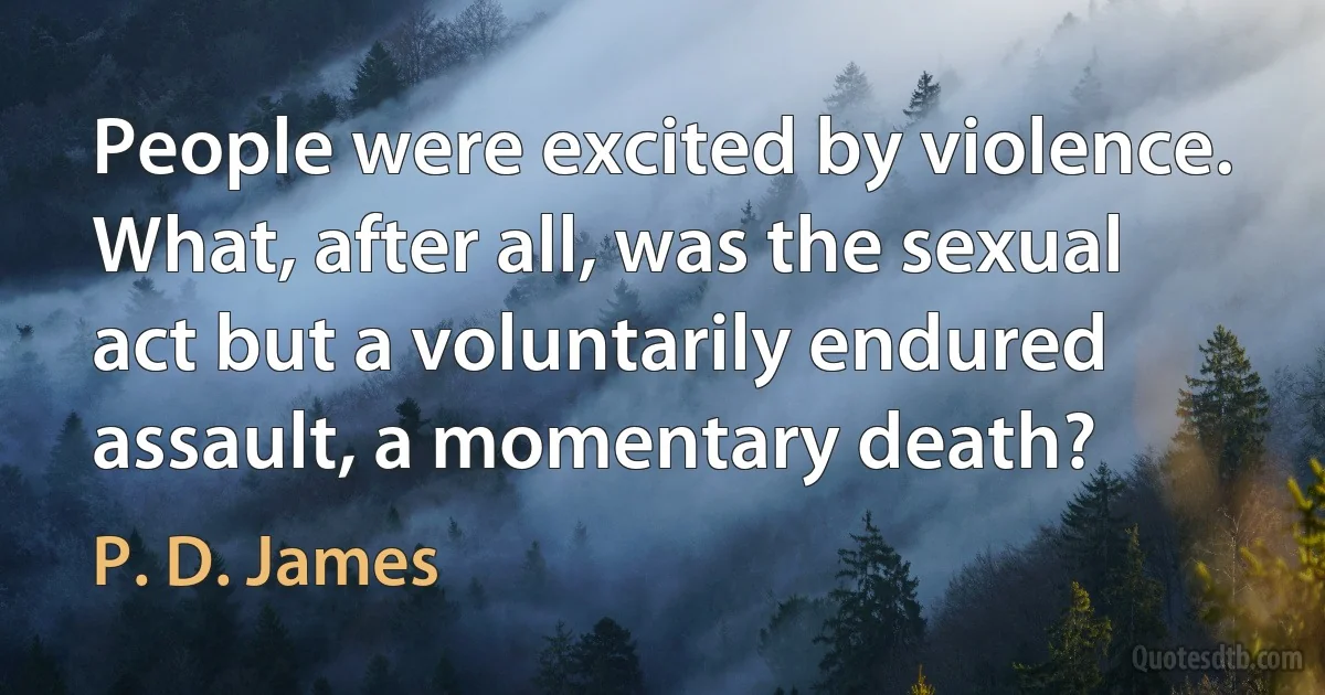 People were excited by violence. What, after all, was the sexual act but a voluntarily endured assault, a momentary death? (P. D. James)