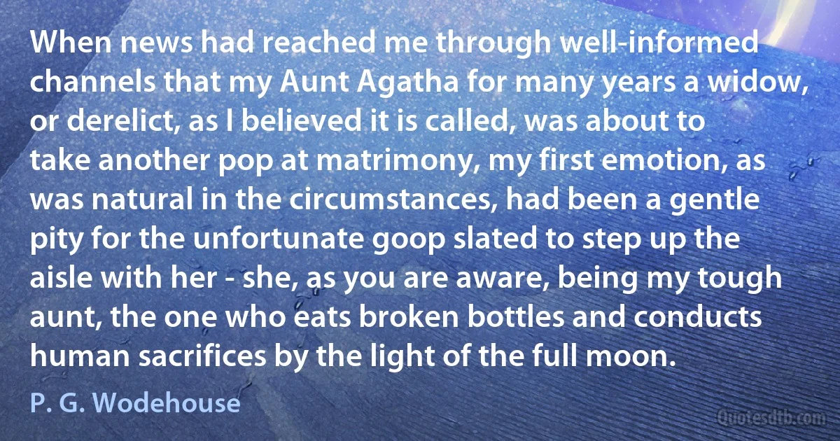 When news had reached me through well-informed channels that my Aunt Agatha for many years a widow, or derelict, as I believed it is called, was about to take another pop at matrimony, my first emotion, as was natural in the circumstances, had been a gentle pity for the unfortunate goop slated to step up the aisle with her - she, as you are aware, being my tough aunt, the one who eats broken bottles and conducts human sacrifices by the light of the full moon. (P. G. Wodehouse)