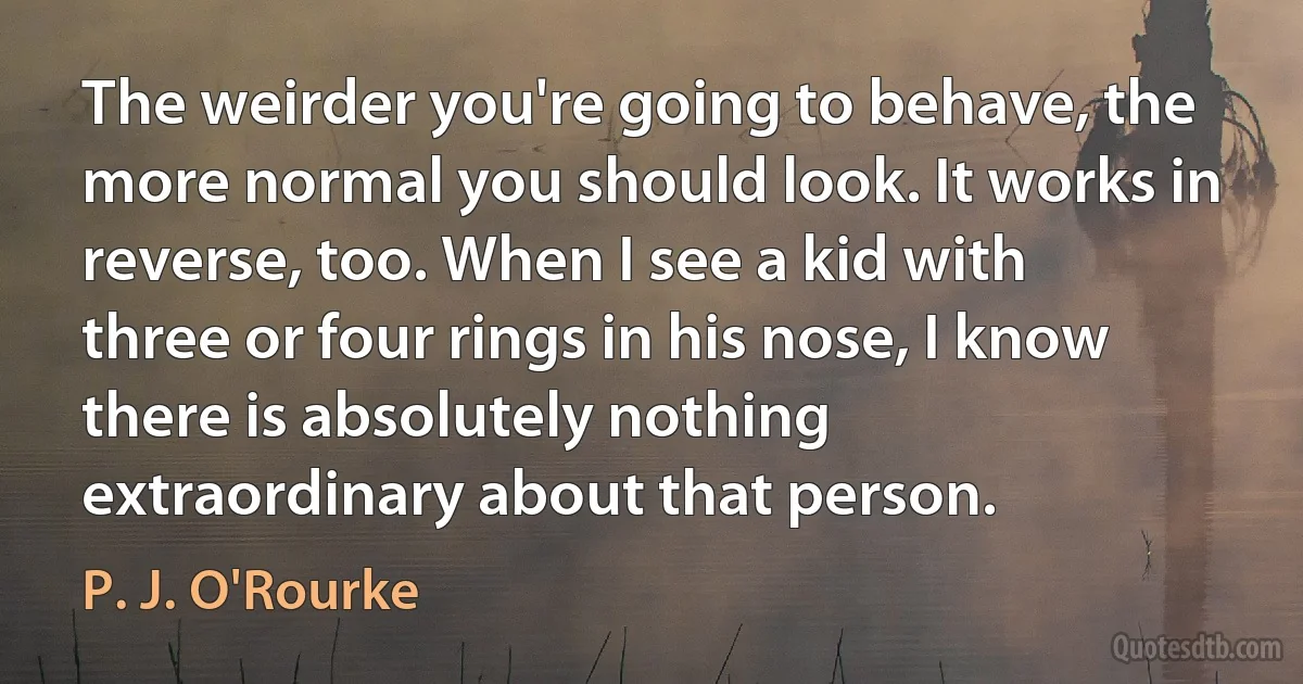 The weirder you're going to behave, the more normal you should look. It works in reverse, too. When I see a kid with three or four rings in his nose, I know there is absolutely nothing extraordinary about that person. (P. J. O'Rourke)