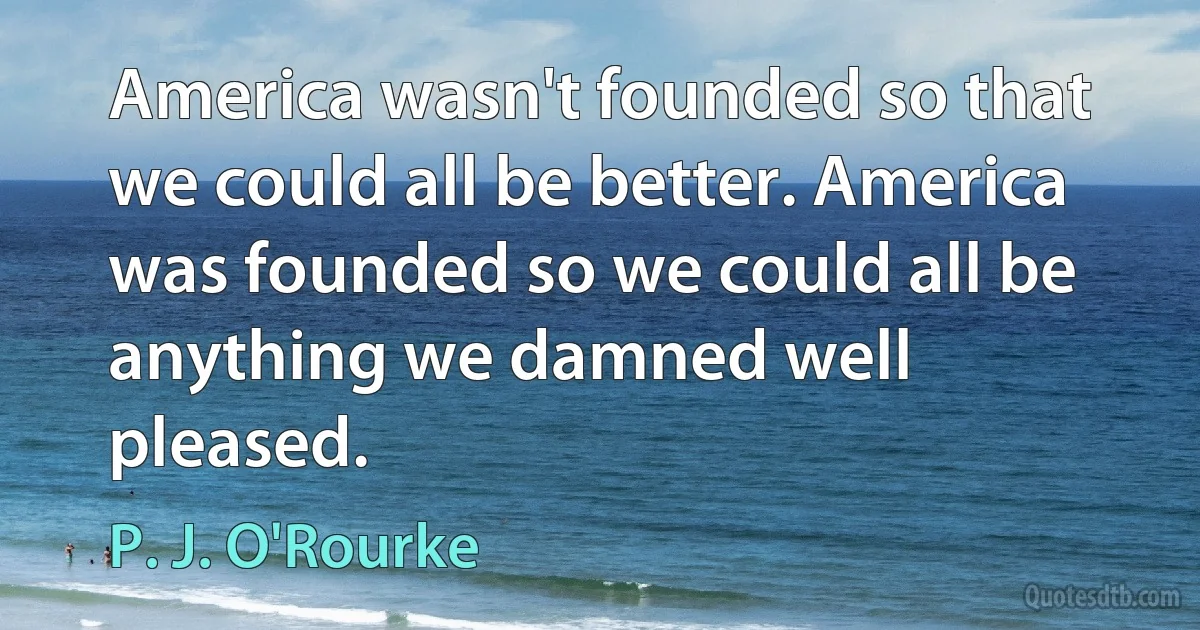 America wasn't founded so that we could all be better. America was founded so we could all be anything we damned well pleased. (P. J. O'Rourke)