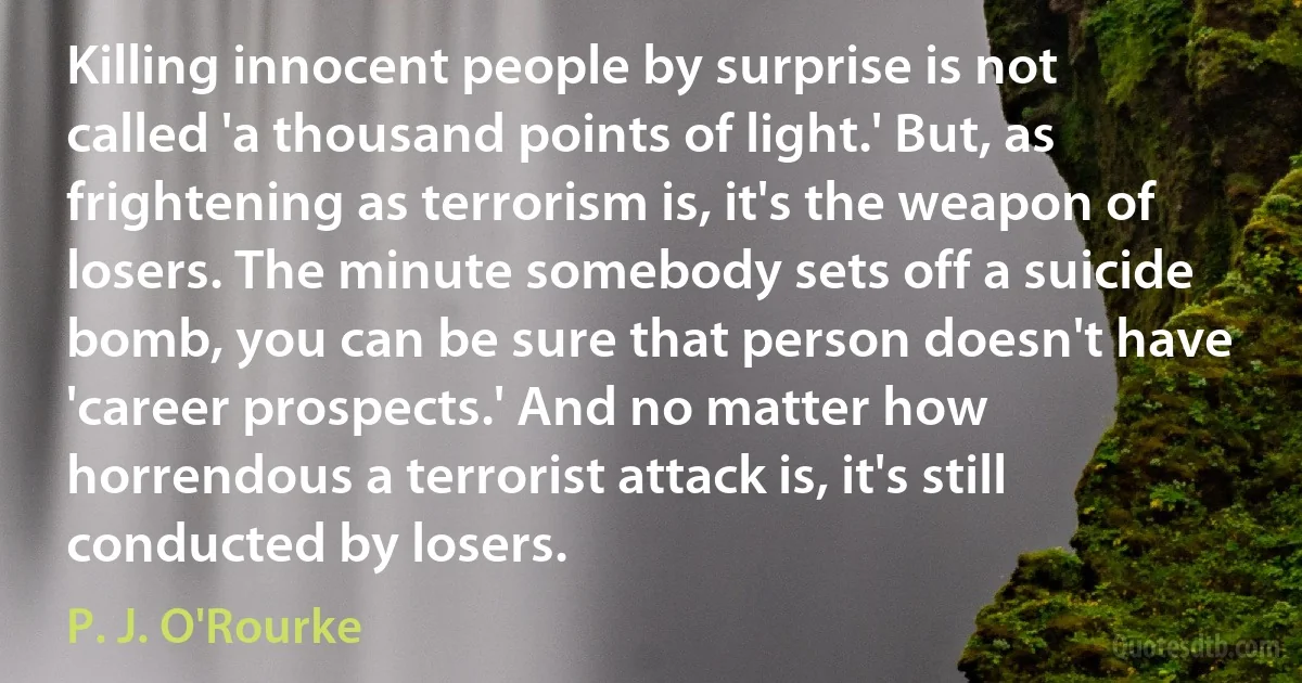 Killing innocent people by surprise is not called 'a thousand points of light.' But, as frightening as terrorism is, it's the weapon of losers. The minute somebody sets off a suicide bomb, you can be sure that person doesn't have 'career prospects.' And no matter how horrendous a terrorist attack is, it's still conducted by losers. (P. J. O'Rourke)