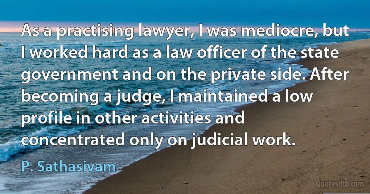 As a practising lawyer, I was mediocre, but I worked hard as a law officer of the state government and on the private side. After becoming a judge, I maintained a low profile in other activities and concentrated only on judicial work. (P. Sathasivam)