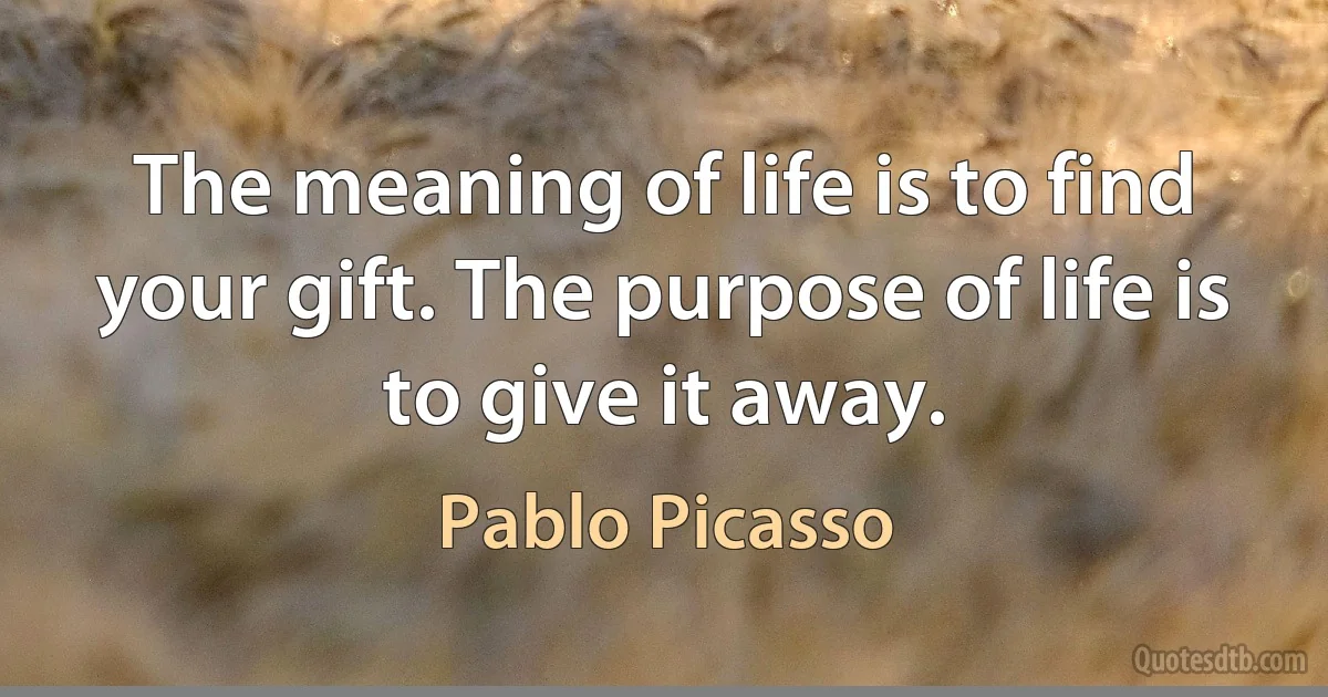 The meaning of life is to find your gift. The purpose of life is to give it away. (Pablo Picasso)