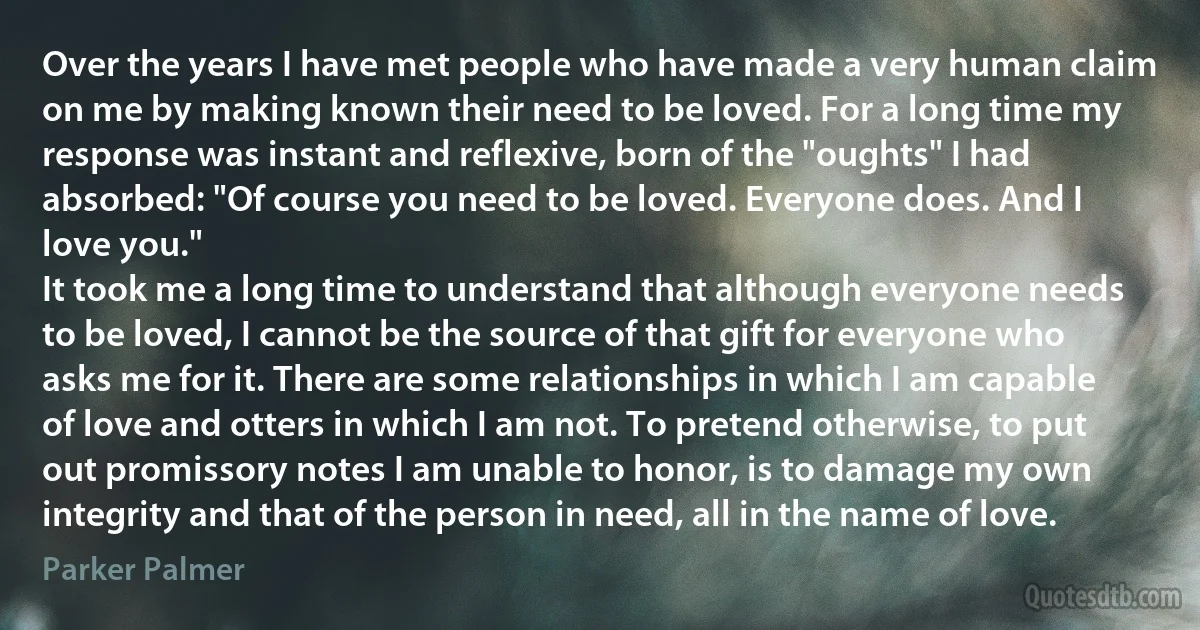 Over the years I have met people who have made a very human claim on me by making known their need to be loved. For a long time my response was instant and reflexive, born of the "oughts" I had absorbed: "Of course you need to be loved. Everyone does. And I love you."
It took me a long time to understand that although everyone needs to be loved, I cannot be the source of that gift for everyone who asks me for it. There are some relationships in which I am capable of love and otters in which I am not. To pretend otherwise, to put out promissory notes I am unable to honor, is to damage my own integrity and that of the person in need, all in the name of love. (Parker Palmer)