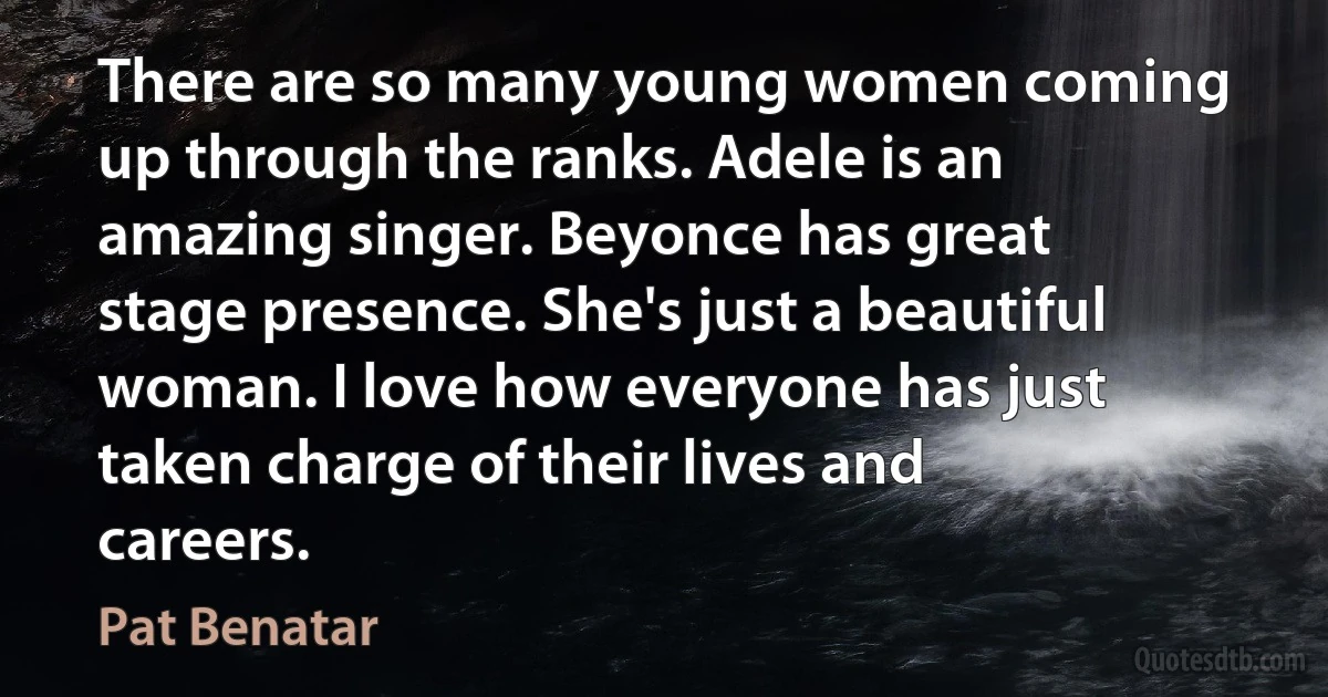 There are so many young women coming up through the ranks. Adele is an amazing singer. Beyonce has great stage presence. She's just a beautiful woman. I love how everyone has just taken charge of their lives and careers. (Pat Benatar)