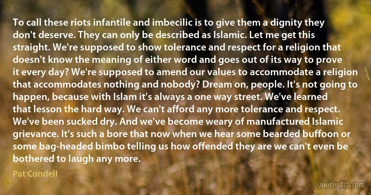 To call these riots infantile and imbecilic is to give them a dignity they don't deserve. They can only be described as Islamic. Let me get this straight. We're supposed to show tolerance and respect for a religion that doesn't know the meaning of either word and goes out of its way to prove it every day? We're supposed to amend our values to accommodate a religion that accommodates nothing and nobody? Dream on, people. It's not going to happen, because with Islam it's always a one way street. We've learned that lesson the hard way. We can't afford any more tolerance and respect. We've been sucked dry. And we've become weary of manufactured Islamic grievance. It's such a bore that now when we hear some bearded buffoon or some bag-headed bimbo telling us how offended they are we can't even be bothered to laugh any more. (Pat Condell)