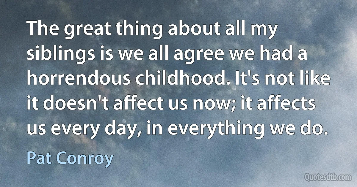 The great thing about all my siblings is we all agree we had a horrendous childhood. It's not like it doesn't affect us now; it affects us every day, in everything we do. (Pat Conroy)