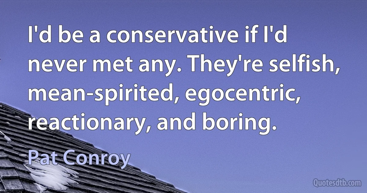 I'd be a conservative if I'd never met any. They're selfish, mean-spirited, egocentric, reactionary, and boring. (Pat Conroy)