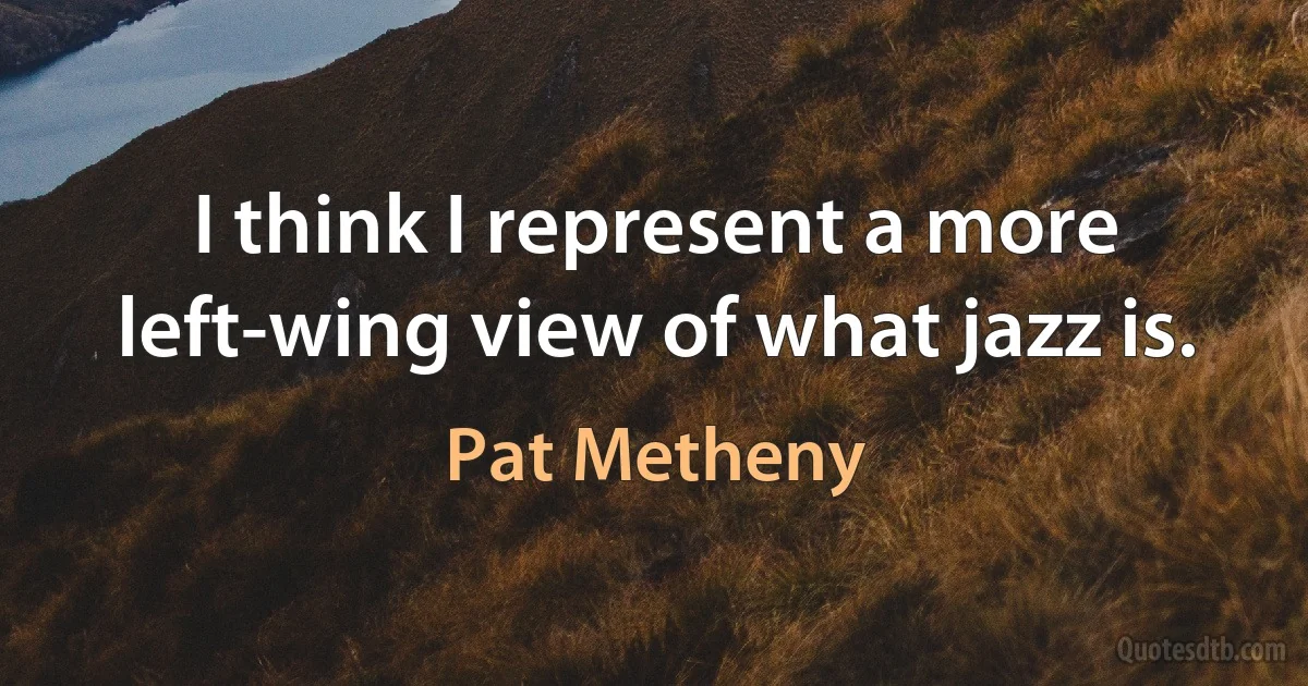 I think I represent a more left-wing view of what jazz is. (Pat Metheny)