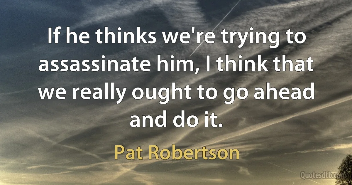 If he thinks we're trying to assassinate him, I think that we really ought to go ahead and do it. (Pat Robertson)