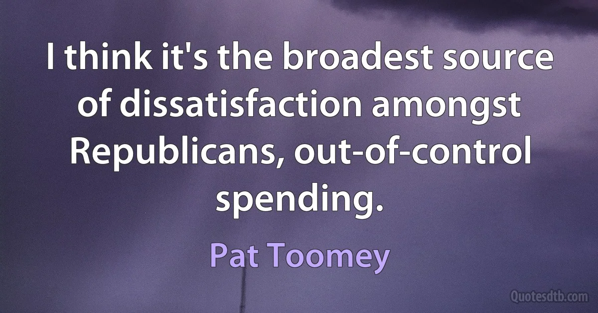 I think it's the broadest source of dissatisfaction amongst Republicans, out-of-control spending. (Pat Toomey)