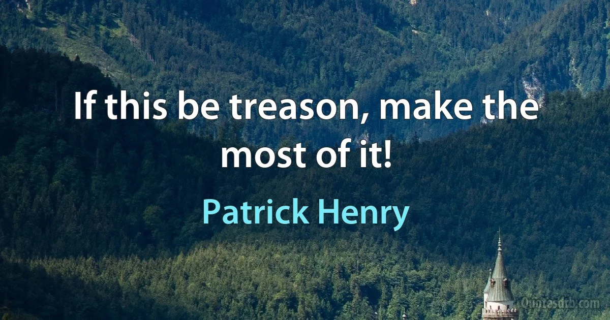 If this be treason, make the most of it! (Patrick Henry)