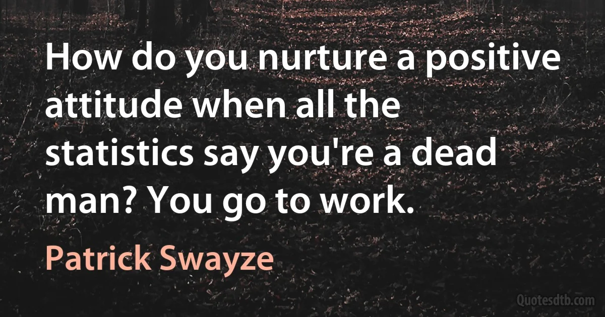 How do you nurture a positive attitude when all the statistics say you're a dead man? You go to work. (Patrick Swayze)