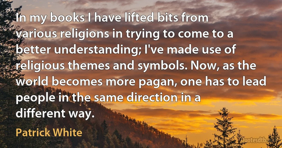 In my books I have lifted bits from various religions in trying to come to a better understanding; I've made use of religious themes and symbols. Now, as the world becomes more pagan, one has to lead people in the same direction in a different way. (Patrick White)