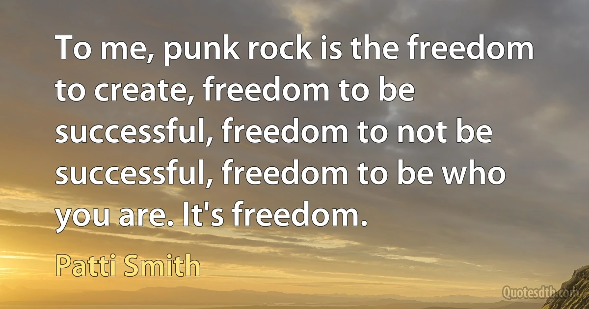 To me, punk rock is the freedom to create, freedom to be successful, freedom to not be successful, freedom to be who you are. It's freedom. (Patti Smith)