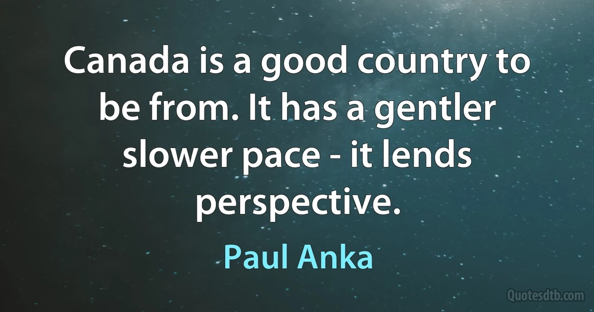 Canada is a good country to be from. It has a gentler slower pace - it lends perspective. (Paul Anka)