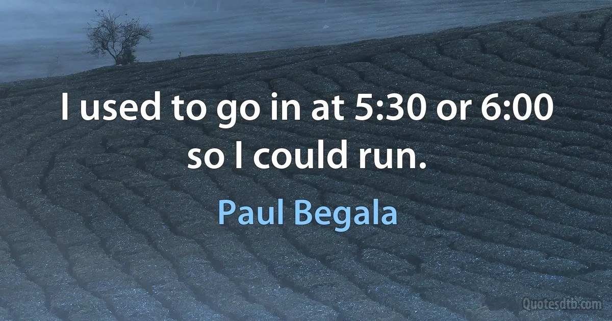 I used to go in at 5:30 or 6:00 so I could run. (Paul Begala)