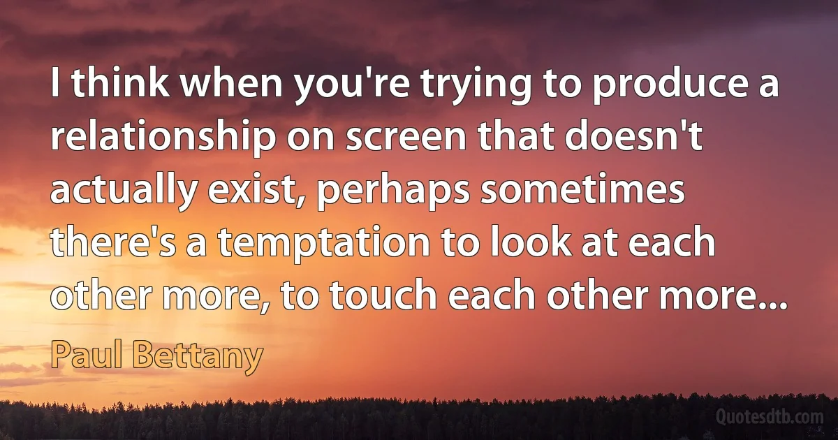 I think when you're trying to produce a relationship on screen that doesn't actually exist, perhaps sometimes there's a temptation to look at each other more, to touch each other more... (Paul Bettany)