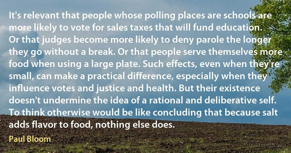 It's relevant that people whose polling places are schools are more likely to vote for sales taxes that will fund education. Or that judges become more likely to deny parole the longer they go without a break. Or that people serve themselves more food when using a large plate. Such effects, even when they're small, can make a practical difference, especially when they influence votes and justice and health. But their existence doesn't undermine the idea of a rational and deliberative self. To think otherwise would be like concluding that because salt adds flavor to food, nothing else does. (Paul Bloom)