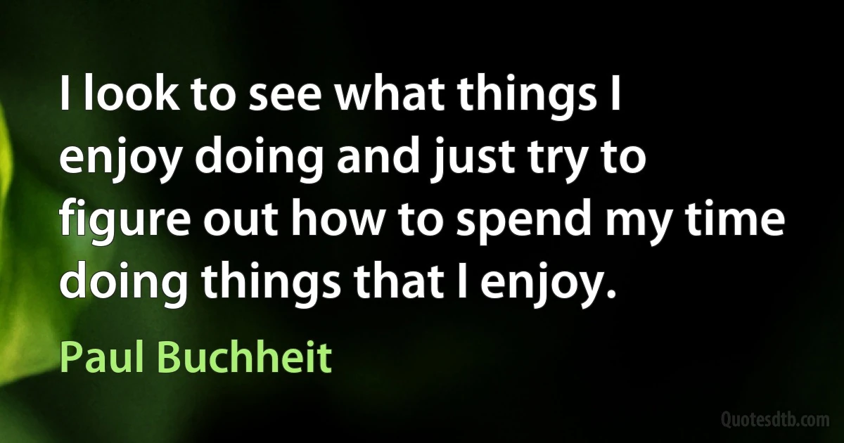 I look to see what things I enjoy doing and just try to figure out how to spend my time doing things that I enjoy. (Paul Buchheit)