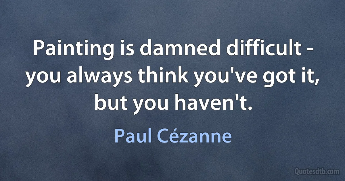 Painting is damned difficult - you always think you've got it, but you haven't. (Paul Cézanne)