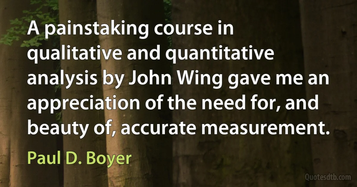 A painstaking course in qualitative and quantitative analysis by John Wing gave me an appreciation of the need for, and beauty of, accurate measurement. (Paul D. Boyer)