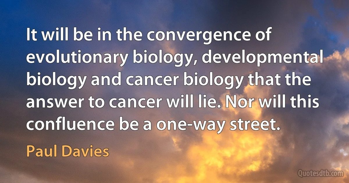 It will be in the convergence of evolutionary biology, developmental biology and cancer biology that the answer to cancer will lie. Nor will this confluence be a one-way street. (Paul Davies)