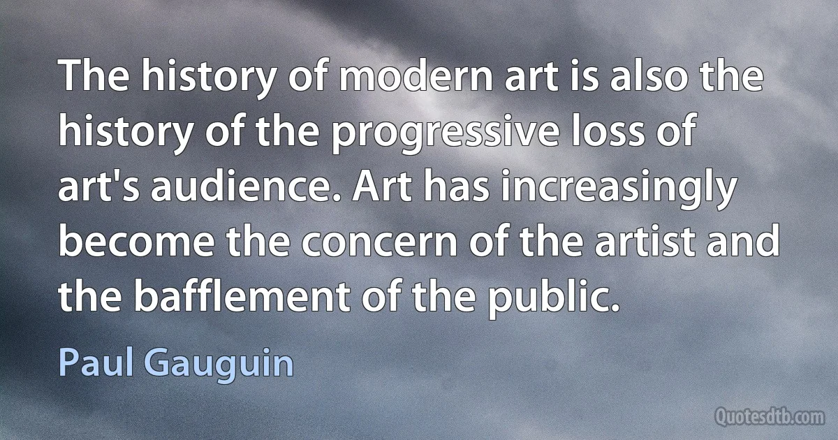 The history of modern art is also the history of the progressive loss of art's audience. Art has increasingly become the concern of the artist and the bafflement of the public. (Paul Gauguin)