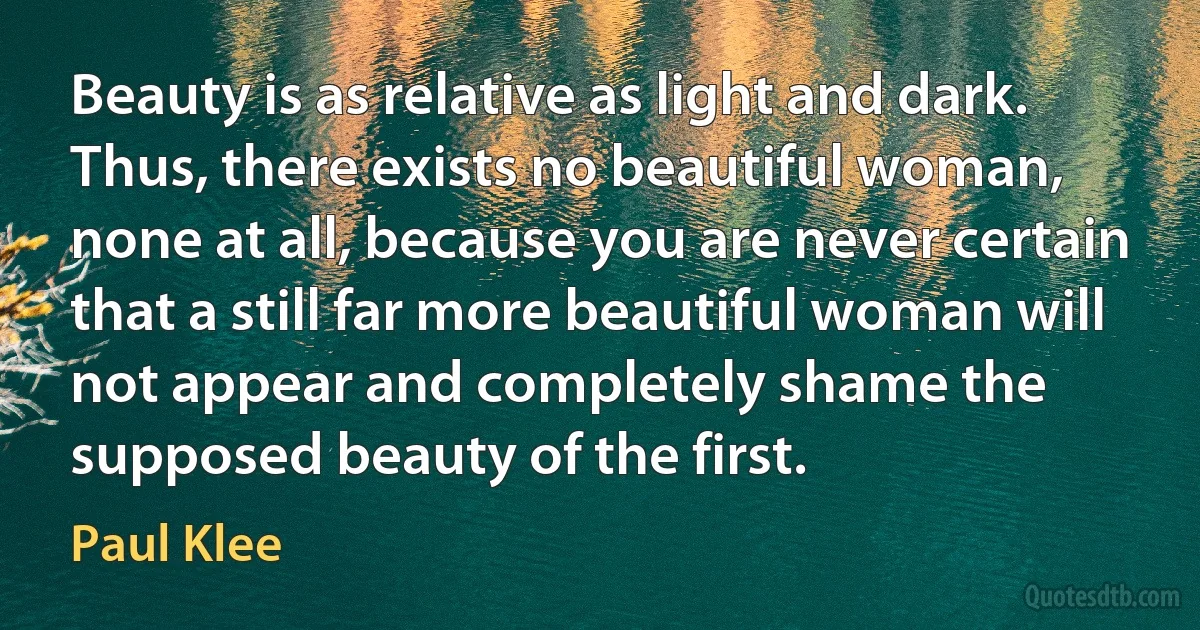 Beauty is as relative as light and dark. Thus, there exists no beautiful woman, none at all, because you are never certain that a still far more beautiful woman will not appear and completely shame the supposed beauty of the first. (Paul Klee)