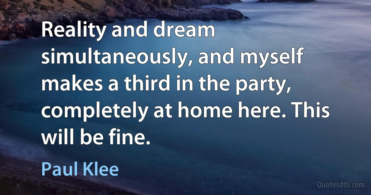 Reality and dream simultaneously, and myself makes a third in the party, completely at home here. This will be fine. (Paul Klee)